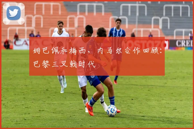 姆巴佩和梅西、内马尔合作回顾：巴黎三叉戟时代