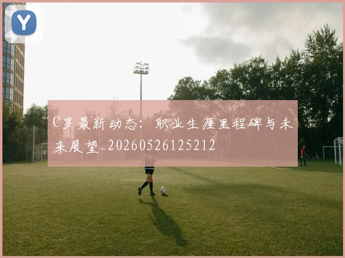 C罗最新动态：职业生涯里程碑与未来展望_20260526125212