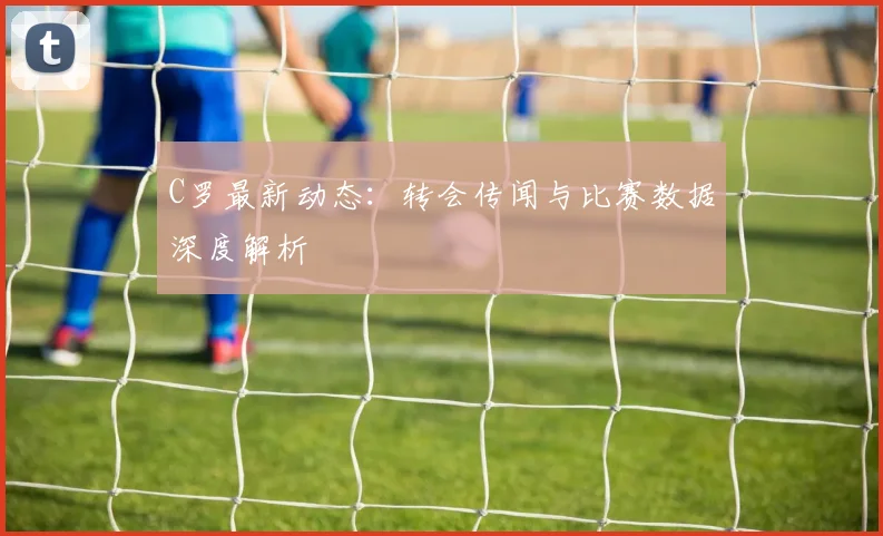 C罗最新动态：转会传闻与比赛数据深度解析
